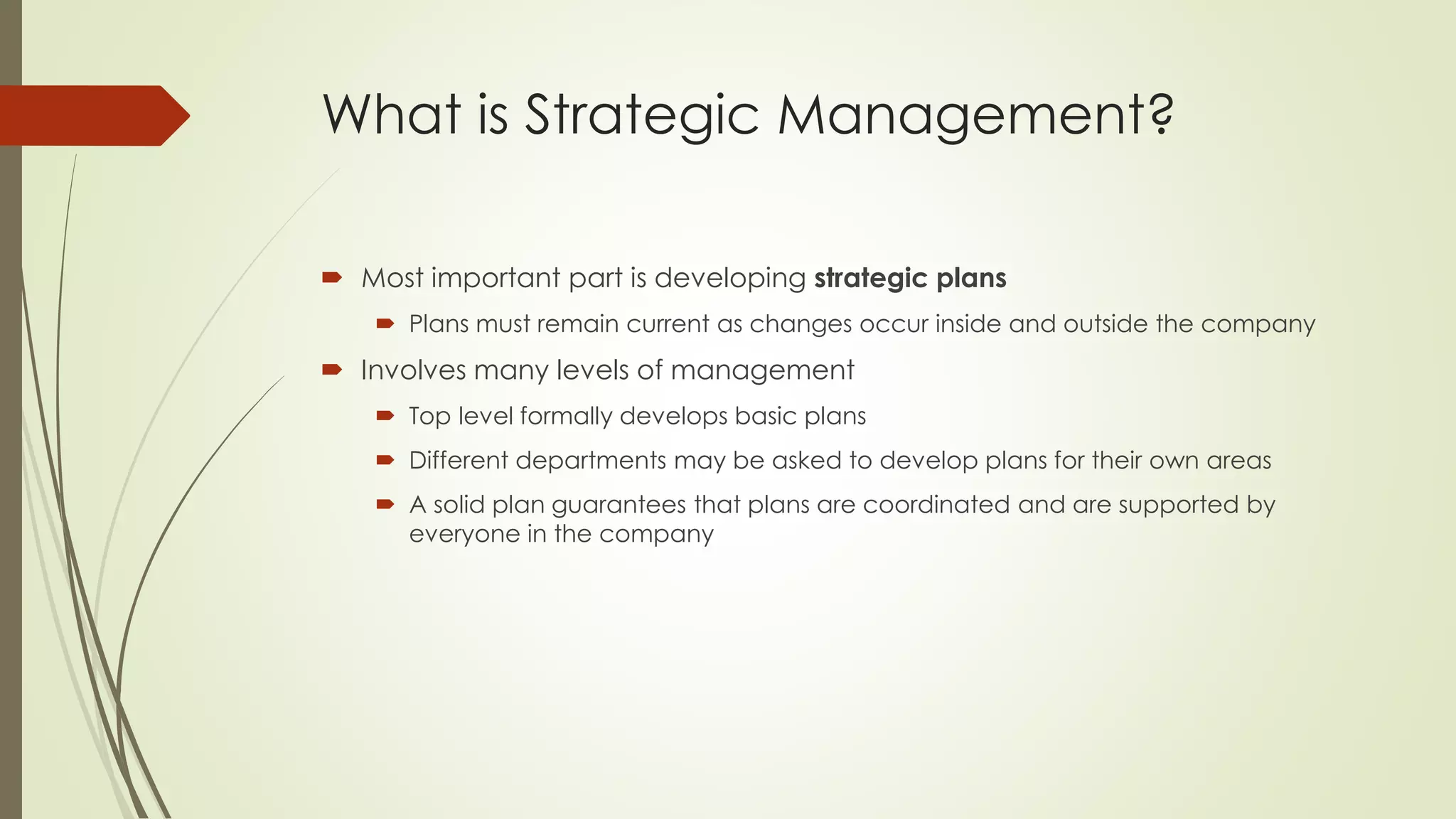 What is Strategic Management? 
Most important part is developing strategic plans 
Plans must remain current as changes occur inside and outside the company 
Involves many levels of management 
Top level formally develops basic plans 
Different departments may be asked to develop plans for their own areas 
A solid plan guarantees that plans are coordinated and are supported by everyone in the company  