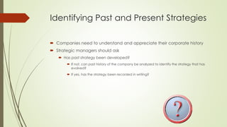 Identifying Past and Present Strategies 
Companies need to understand and appreciate their corporate history 
Strategic managers should ask 
Has past strategy been developed? 
If not, can past history of the company be analyzed to identify the strategy that has evolved? 
If yes, has the strategy been recorded in writing?  