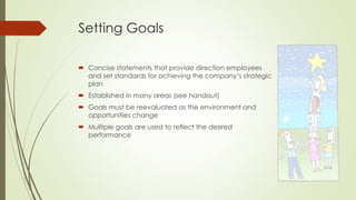 Setting Goals 
Concise statements that provide direction employees and set standards for achieving the company’s strategic plan 
Established in many areas (see handout) 
Goals must be reevaluated as the environment and opportunities change 
Multiple goals are used to reflect the desired performance  