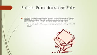 Policies, Procedures, and Rules 
Policiesare broad general guides to action that establish boundaries within which employees must operate 
“answering all written customer complaints in writing within 10 days”  