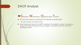SWOT Analysis 
Strengths, Weaknesses, Opportunities, Threats 
Process that allows companies to evaluate overall health 
Internal (SW) and external (OT) 
Most important result of a SWOT analysis is the ability to draw conclusions about the attractiveness of the company’s situation and the need for strategic action  