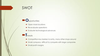 SWOT 
Opportunities 
Open more locations 
Re-evaluate operations 
Evaluate technological advances 
Threats 
Competition-low barriers to entry, many other shops around 
Small company-difficult to compete with large companies 
Small profit margins  
