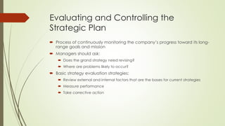 Evaluating and Controlling the Strategic Plan 
Process of continuously monitoring the company’s progress toward its long- range goals and mission 
Managers should ask: 
Does the grand strategy need revising? 
Where are problems likely to occur? 
Basic strategy evaluation strategies: 
Review external and internal factors that are the bases for current strategies 
Measure performance 
Take corrective action  