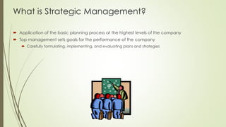 What is Strategic Management? 
Application of the basic planning process at the highest levels of the company 
Top management sets goals for the performance of the company 
Carefully formulating, implementing, and evaluating plans and strategies  