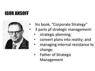 IGOR ANSOFF
• his book, “Corporate Strategy”
• 3 parts pf strategic management:
• strategic planning;
• convert plans into reality; and
• managing internal resistance to
change.
• Father of Strategic
Management
 
