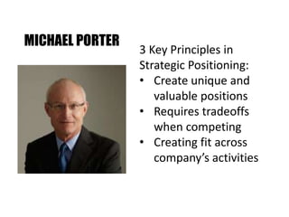 MICHAEL PORTER
3 Key Principles in
Strategic Positioning:
• Create unique and
valuable positions
• Requires tradeoffs
when competing
• Creating fit across
company’s activities
 