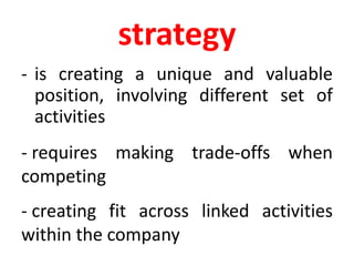 strategy
- is creating a unique and valuable
position, involving different set of
activities
- requires making trade-offs when
competing
- creating fit across linked activities
within the company
 