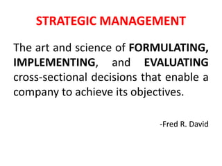 STRATEGIC MANAGEMENT
The art and science of FORMULATING,
IMPLEMENTING, and EVALUATING
cross-sectional decisions that enable a
company to achieve its objectives.
-Fred R. David
 