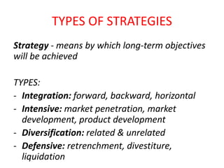 Strategy - means by which long-term objectives
will be achieved
TYPES:
- Integration: forward, backward, horizontal
- Intensive: market penetration, market
development, product development
- Diversification: related & unrelated
- Defensive: retrenchment, divestiture,
liquidation
TYPES OF STRATEGIES
 