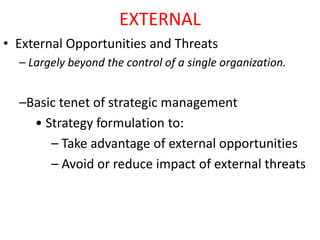EXTERNAL
• External Opportunities and Threats
– Largely beyond the control of a single organization.
–Basic tenet of strategic management
• Strategy formulation to:
– Take advantage of external opportunities
– Avoid or reduce impact of external threats
 