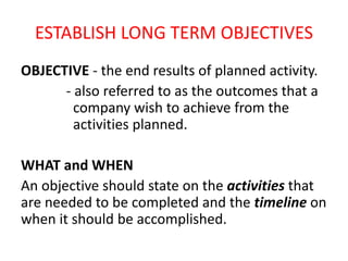 ESTABLISH LONG TERM OBJECTIVES
OBJECTIVE - the end results of planned activity.
- also referred to as the outcomes that a
company wish to achieve from the
activities planned.
WHAT and WHEN
An objective should state on the activities that
are needed to be completed and the timeline on
when it should be accomplished.
 