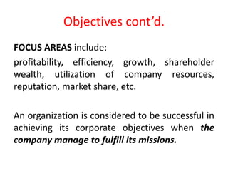 Objectives cont’d.
FOCUS AREAS include:
profitability, efficiency, growth, shareholder
wealth, utilization of company resources,
reputation, market share, etc.
An organization is considered to be successful in
achieving its corporate objectives when the
company manage to fulfill its missions.
 