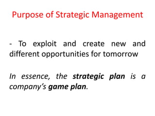 Purpose of Strategic Management
- To exploit and create new and
different opportunities for tomorrow
In essence, the strategic plan is a
company’s game plan.
 
