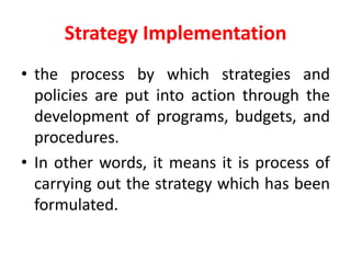 Strategy Implementation
• the process by which strategies and
policies are put into action through the
development of programs, budgets, and
procedures.
• In other words, it means it is process of
carrying out the strategy which has been
formulated.
 