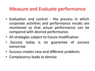 • Evaluation and control - the process in which
corporate activities and performance results are
monitored so that actual performance can be
compared with desired performance.
• All strategies subject to future modification
• Success today is no guarantee of success
tomorrow
• Success creates new and different problems
• Complacency leads to demise
Measure and Evaluate performance
 