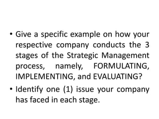 • Give a specific example on how your
respective company conducts the 3
stages of the Strategic Management
process, namely, FORMULATING,
IMPLEMENTING, and EVALUATING?
• Identify one (1) issue your company
has faced in each stage.
 