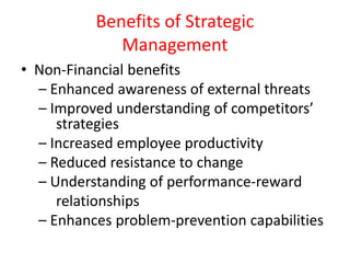 Benefits of Strategic
Management
• Non-Financial benefits
– Enhanced awareness of external threats
– Improved understanding of competitors’
strategies
– Increased employee productivity
– Reduced resistance to change
– Understanding of performance-reward
relationships
– Enhances problem-prevention capabilities
 