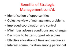 Benefits of Strategic
Management cont’d.
• Identification of opportunities
• Objective view of management problems
• Improved coordination and control
• Minimizes adverse conditions and changes
• Decisions to better support objectives
• Effective allocation of time and resources
• Internal communication among personnel
 