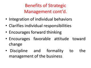 Benefits of Strategic
Management cont’d.
• Integration of individual behaviors
• Clarifies individual responsibilities
• Encourages forward thinking
• Encourages favorable attitude toward
change
• Discipline and formality to the
management of the business
 