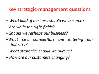 Key strategic-management questions
– What kind of business should we become?
– Are we in the right fields?
– Should we reshape our business?
–What new competitors are entering our
industry?
– What strategies should we pursue?
– How are our customers changing?
 