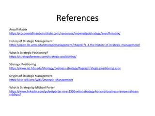 References
Ansoff Matrix
https://corporatefinanceinstitute.com/resources/knowledge/strategy/ansoff-matrix/
History of Strategic Management
https://open.lib.umn.edu/strategicmanagement/chapter/1-4-the-history-of-strategic-management/
What is Strategic Positioning?
https://strategyforexecs.com/strategic-positioning/
Strategic Positioning
https://www.isc.hbs.edu/strategy/business-strategy/Pages/strategic-positioning.aspx
Origins of Strategic Management
https://cio-wiki.org/wiki/Strategic_Management
What is Strategy by Michael Porter
https://www.linkedin.com/pulse/porter-m-e-1996-what-strategy-harvard-business-review-salman-
siddiqui/
 
