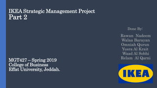 IKEA Strategic Management Project
Part 2
MGT427 – Spring 2019
College of Business
Effat University, Jeddah.
Done By:
Rawan Nadeem
Walaa Barayan
Omniah Qurun
Yusra Al Krait
Waad Al Sobhi
Relam Al Qarni
 