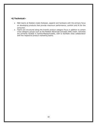 4) Technical:-

     R&D teams at Reebok create footwear, apparel and hardware with the primary focus
     on developing products that provide maximum performance, comfort and fit for the
     consumer.
     Teams are structured along the brand‟s product category focus in addition to certain
     cross-category groups such as the Reebok Advanced Concepts (RAC) team. Activities
     are primarily located in Canton/Massachusetts, USA to facilitate close collaboration
     with the respective product marketing teams.




                                          10
 