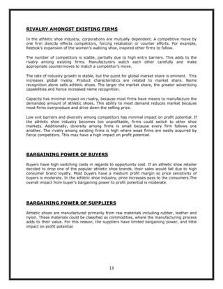 RIVALRY AMONGST EXISTING FIRMS

In the athletic shoe industry, corporations are mutually dependent. A competitive move by
one firm directly effects competitors, forcing retaliation or counter efforts. For example,
Reebok‟s expansion of the women‟s walking shoe, inspired other firms to follow.

The number of competitors is stable, partially due to high entry barriers. This adds to the
rivalry among existing firms. Manufacturers watch each other carefully and make
appropriate countermoves to match a competitor‟s move.

The rate of industry growth is stable, but the quest for global market share is eminent. This
increases global rivalry. Product characteristics are related to market share. Name
recognition alone sells athletic shoes. The larger the market share, the greater advertising
capabilities and hence increased name recognition.

Capacity has minimal impact on rivalry, because most firms have means to manufacture the
demanded amount of athletic shoes. This ability to meet demand reduces market because
most firms overproduce and drive down the selling price.

Low exit barriers and diversity among competitors has minimal impact on profit potential. If
the athletic shoe industry becomes too unprofitable, firms could switch to other shoe
markets. Additionally, diversity among firms is small because every firm follows one
another. The rivalry among existing firms is high where weak firms are easily acquired by
fierce competitors. This may have a high impact on profit potential.




BARGAINING POWER OF BUYERS

Buyers have high switching costs in regards to opportunity cost. If an athletic shoe retailer
decided to drop one of the popular athletic shoe brands, their sales would fall due to high
consumer brand loyalty. Most buyers have a medium profit margin so price sensitivity of
buyers is moderate. In the athletic shoe industry, price increases pass to the consumers.The
overall impact from buyer‟s bargaining power to profit potential is moderate.




BARGAINING POWER OF SUPPLIERS

Athletic shoes are manufactured primarily from raw materials including rubber, leather and
nylon. These materials could be classified as commodities, where the manufacturing process
adds to their value. For this reason, the suppliers have limited bargaining power, and little
impact on profit potential.




                                             13
 