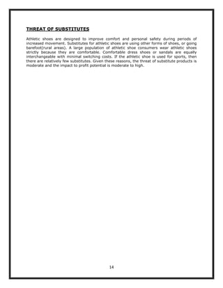THREAT OF SUBSTITUTES

Athletic shoes are designed to improve comfort and personal safety during periods of
increased movement. Substitutes for athletic shoes are using other forms of shoes, or going
barefoot(rural areas). A large population of athletic shoe consumers wear athletic shoes
strictly because they are comfortable. Comfortable dress shoes or sandals are equally
interchangeable with minimal switching costs. If the athletic shoe is used for sports, then
there are relatively few substitutes. Given these reasons, the threat of substitute products is
moderate and the impact to profit potential is moderate to high.




                                              14
 