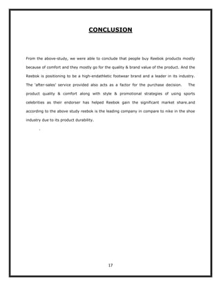 CONCLUSION



From the above-study, we were able to conclude that people buy Reebok products mostly

because of comfort and they mostly go for the quality & brand value of the product. And the

Reebok is positioning to be a high-endathletic footwear brand and a leader in its industry.

The „after-sales‟ service provided also acts as a factor for the purchase decision.    The

product quality & comfort along with style & promotional strategies of using sports

celebrities as their endorser has helped Reebok gain the significant market share.and

according to the above study reebok is the leading company in compare to nike in the shoe

industry due to its product durability.

       .




                                            17
 