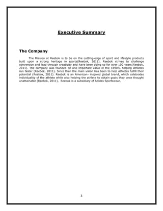 Executive Summary



The Company
       The Mission at Reebok is to be on the cutting-edge of sport and lifestyle products
built upon a strong heritage in sports(Reebok, 2011). Reebok strives to challenge
convention and lead through creativity and have been doing so for over 100 years(Reebok,
2011). The company was founded on one important value in the 1890‟s, helping athletes
run faster (Reebok, 2011). Since then the main vision has been to help athletes fulfill their
potential (Reebok, 2011). Reebok is an American- inspired global brand, which celebrates
individuality of the athlete while also helping the athlete to obtain goals they once thought
unattainable (Reebok, 2011). Reebok is a subsidiary of Adidas Sportswear.




                                             3
 