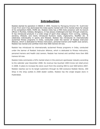 Introduction
Reebok started its operation in INDIA in 1995. Headed by Managing Director Mr. Subhinder
Singh Prem and it has dominated the India sports market with 51% market share far ahead
of its competitors NIKE, PUMA etc. Reebok India has a PAN India presence with its branch
offices in Mumbai, Kolkata, Bengaluru. It has always challenged and lean through creativity.
It has introduced products in a wide range of sport shoe category from running, walking,
aerobics, lifestyle, and newly introduced Runtone ready, Zigdynamic, Realflex etc. It
celebrates individuality in sports and lifestyle. Reebok has introduced its internationally
acclaimed fitness programs in India, conducted under the banner of Reebok Instructor
Alliance, which is dedicated to fitness instructors, personal trainers and health club owners.
Reebok has trained and certified more than 800 trainers till now.

Reebok has introduced its internationally acclaimed fitness programs in India, conducted
under the banner of Reebok Instructor Alliance, which is dedicated to fitness instructors,
personal trainers and health club owners. Reebok has trained and certified more then 800
trainers till now.

Reebok India commands a 54% market share in the premium sportswear industry according
to the calendar year December 2008. Its revenue has touched 1400 Crores (at retail price)
in 2008. It plans to increase the store count from the existing 500 to over 600 before 2007.
Reebok reaches out to its target customers through its 500 exclusive Reebok Stores, 200
Shop in the shop outlets & 2500 dealer outlets. Reebok has the single largest store in
Hyderabad.




                                              4
 