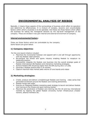 ENVIRONMENTAL ANALYSIS OF REEBOK

Basically, it means those aspects of the surroundings of business which affect its operation
and determine its effectiveness. It is mixture of complex, dynamic and uncontrollable
factors within which a business is to be operated. And these are those factors which affect
the business for taking the managerial decision by the top-level management of the
company. These are divided in two part internal and external environment of company.


Internal environmental Factors:-

These are those factors which are controllable by the company.                             .
Some factors are given below:

1) Company objective:

For the core board initiative included:
       Maximize the incremental footwear and apparel sell in and sell through opportunity
       with key Reebok retail partners.
       Re-energize the fitness and sports industry enabling Reebok to recapture its
       leadership position.
       Successfully integrate the Reebok core business into the overall strategic goals of
       Reebok International (Be Reebok) and interactive marketing strategies.
       Achieve Reebok EPS should be higher than the EPS during 2011 is 4.29$.
       Generate a Reebok positive ROI in 24 months.
       Capture maximal mass market sales volume of core boards and videos



2) Marketing strategies:

       Create, produce and deliver a breakthrough Reebok core training video series that
       generated excitement around the Reebok core training phenomena.
       Reebok merge with aides.
       Execute an integrated Reebok marketing asset strategy to launch and deliver Reebok
       core training to the fitness and sport training market.
       Maximize the penetration of Reebok core training into the US and key international
       markets by tapping the global Reebok University human infrastructure (master
       trainers, alliance members etc.




                                             7
 