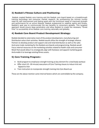3) Reebok’s Fitness Culture and Positioning:

 Reebok created Reebok core training and the Reebok core board based on a breakthrough
training technology and consumer market research. By synthesizing the intrinsic human
need for self improvement and feeling good with the functional needs of improved strength
and performance for an active lifestyle, Reebok endeavored to redefine sports and fitness.
Reebok‟s goal was to communicate the key benefits to consumers globally. This targeted
approach would ensure deep penetration and allow Reebok to create the necessary “forest
fires” to successfully drive Reebok core training nationally and globally.

4) Reebok Core Board Product Development Strategy:

Reebok decided to externalize most of the product development, manufacturing and
Distribution value chain activities. Reebok would utilize the strength of strategic alliance
Partners to develop product and support club and retail distribution as well as the sales
And some trade marketing for the Reebok core boards and programming. Reebok would
Focus internal resources on the marketing activities related to health clubs and consumer
Retail that would allow it to strategically align with footwear and apparel marketing goals
And enable it to leverage existing fitness assets.

5) Core Training Program:-

       Build program to emphasize strength training as key element for a total body workout
       Offer short (15 -30 minute) executions of Core Training classes to induce trial and
        Appeal to men
       Train instructors to incorporate strength training into Core Board use

These are the above mention some internal factors which are controllable by the company.




                                                8
 