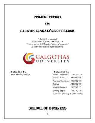 PROJECT REPORT

                                     ON

         STRATEGIC ANALYSIS OF REEBOK

                            Submitted as a part of
                     CONTINUOUS ASSESSMENT- 1
               For the partial fulfillment of award of degree of
                     Master of Business Administration




Submitted To:-                                 Submitted To:-
Prof. Hemraj Verma                            Aruna Chauhan :-      1103102173
                                              Gaurav Kumar :-       1103102128
                                              Rajneesh kr. Yadav:- 1103102136
                                              Pragya               :-1103102129
                                              Harshit Kansal:-      1103102133
                                              Umang Bajpai:-        1103102125
                                              (Members of Group-3, MBA-Batch3)




                 School of Business
                                      1
 