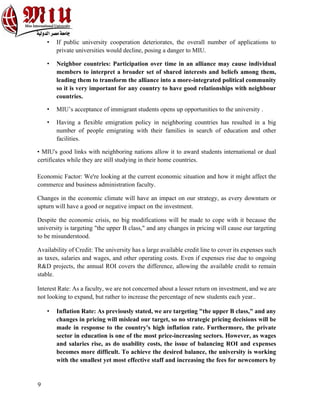 9
• If public university cooperation deteriorates, the overall number of applications to
private universities would decline, posing a danger to MIU.
• Neighbor countries: Participation over time in an alliance may cause individual
members to interpret a broader set of shared interests and beliefs among them,
leading them to transform the alliance into a more-integrated political community
so it is very important for any country to have good relationships with neighbour
countries.
• MIU’s acceptance of immigrant students opens up opportunities to the university .
• Having a flexible emigration policy in neighboring countries has resulted in a big
number of people emigrating with their families in search of education and other
facilities.
• MIU's good links with neighboring nations allow it to award students international or dual
certificates while they are still studying in their home countries.
Economic Factor: We're looking at the current economic situation and how it might affect the
commerce and business administration faculty.
Changes in the economic climate will have an impact on our strategy, as every downturn or
upturn will have a good or negative impact on the investment.
Despite the economic crisis, no big modifications will be made to cope with it because the
university is targeting "the upper B class," and any changes in pricing will cause our targeting
to be misunderstood.
Availability of Credit: The university has a large available credit line to cover its expenses such
as taxes, salaries and wages, and other operating costs. Even if expenses rise due to ongoing
R&D projects, the annual ROI covers the difference, allowing the available credit to remain
stable.
Interest Rate: As a faculty, we are not concerned about a lesser return on investment, and we are
not looking to expand, but rather to increase the percentage of new students each year..
• Inflation Rate: As previously stated, we are targeting "the upper B class," and any
changes in pricing will mislead our target, so no strategic pricing decisions will be
made in response to the country's high inflation rate. Furthermore, the private
sector in education is one of the most price-increasing sectors. However, as wages
and salaries rise, as do usability costs, the issue of balancing ROI and expenses
becomes more difficult. To achieve the desired balance, the university is working
with the smallest yet most effective staff and increasing the fees for newcomers by
 