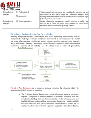 16
Technological
Analysis
T1: Technological
Advancements
Technological Advancements are considered a strength and an
opportunity as MIU has a strong IT Department specially that
recently the trend went towards online education which needs high
technological advancements.
Technological
Analysis
T2: Online alternatives Online educational resources are rapidly growing in quality. It's
easy to see a future in which large amounts of instructional
resources are available online, possibly for free.
2.2 Industry Analysis: Porter Five Forces Model:
(Industry Analysis) Porter Five Forces Model: This model is primarily intended to be used as a
framework for studying a company's competitive environment. It demonstrates how the number
and power of competitors, possible new market entrants, suppliers, customers, and alternative
products influence a company's profitability. Those five forces, in general, aid in determining the
competitive intensity of an industry and its attractiveness in terms of profitability.
Threat of New Entrants: due to numerous entrance obstacles, the education industry is
regarded as a difficult industry to break into.
Ø The first is the Capital Requirement, which refers to the massive investment
required: A large sum of money is required to establish a university. This cost
includes: the building itself (most universities have multiple buildings, not just
one like MIU), the land to build the university on, the necessary utilities and bills
(electrical and water bills, as well as central air conditioners), salaries for all
employees, classrooms with the necessary equipment (data shows, boards,
Porter Five force model:
Note:
1-Bargaining power of suppliers
2-Threat of substitutes
3-Threat of new entrants
4-Baragaining power of buyers
5-Rivalry among competitors
Industry Competitors
Rivalry among higher
education Institutions
Suppliers
• Faculty
• Administrators
• Part-Time Faculty
• Technology
1
Substitutes
• Online degree universities
• Training & seminar companies
• Distance, open and e-learning
2
Potential Entrants
• New institutions
• International institutions
• Duplicate offering from
existing players
3
Buyers
• Students
• Parents
• Alumni
4
 