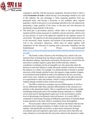 17
computers), and labs with the necessary equipment. Second of them is what is
called Economies of scale is about having a cost advantage related to size, and
in this industry, the cost advantage is when acquiring quantities from any
purchased items, and having a university or any academic place requires
quantities, which in turn gives a cost advantage and allows for cost reduction by
purchasing a large quantity of the items, as the price per unit decreases by
purchasing a large quantity of the items.
Ø The third part is government policies, which refers to the legal documents
required and the actions necessary to establish a private university, which is not
an easy process, as well as the approvals required by the supreme council of
universities. The majority of university proposals must include information such
as the university's name, location, and location of the proposed university, as
well as the university's objectives, which must be stated together with
explanation for the relevance of creating such a university. Guidelines for the
Establishment of Private Universities.pdf
(http://www.scdl.net/downloads/guidelinesfortheestablishmentofprivateuniversi
ties.pdf)
Ø The fourth is what is known as the Switching Cost, which is the cost
incurred when switching from one thing to another, and in the case of entering
the education industry, specifically universities, the decision to switch from one
university to another requires a great deal of effort and time, which is
considered a switching cost but an intangible one; this means that when the
decision to enter this industry is made, this point could be a barrier for entering
the industry as a whole. For example, if a student decides to transfer to another
university while already enrolled in one, this requires a large number of papers
to be transferred and modified in order to be admitted to the new university,
and in some cases, students are required to repeat years in the other university
as a requirement to enter and continue, which is a huge and difficult step for
students already enrolled in their current universities.
Ø The fifth is referred to as product (service) differentiation. It will be a
service differential rather than a product differentiation in this situation as it
pertains to the educational market. This is a significant issue that many people
considering entering the sector will consider because education is a valuable
service that must be distinguished to gain trust. It also necessitates a certain
level of advertising to be distinctive and well-known. As a result, MIU is
committed to advertising, focusing on billboards, particularly on Ismailia Road,
to draw attention to the road, which is considered a busy thoroughfare.
Ø The next point is about exit barriers, which are the barriers that prevent
institutions from exiting an industry or market. In the case of the education
industry, and specifically universities, as previously mentioned, the huge
investments and costs required to open such a university shows that there are
many obstacles to exist and close the university whenever the decision is made
 