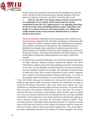 18
because of the assets acquired by the university from buildings, lan, and other
assets. And this is easily demonstrated since, logically speaking, if the entry
barriers are high, the exit barriers will follow suit and be high as well.
Ø However, the MIU is now facing a danger from new entrants from
new institutions in New Capital, which could escalate the existing
competition because the New Capital project is very appealing, increasing
the threat of universities establishing themselves there. (Especially in the
faculty we've chosen to focus on, the business faculty; new colleges may
readily add this faculty because business administration is a common
faculty in universities.)
Threat of substitutes: Substitutes do the same purpose but in a different way.
Some businesses compete fiercely with other manufacturers and businesses that
offer similar items. Before customers switch to the substitutes given, substitute
items establish a ceiling price for the products. The competition pressure is
defined by the strategies, sales, and profits of substitute product providers.
When substitutes are available at lower prices and switching costs are minimal,
the pressure increases. The market share gained by substitutes' products, as well
as their plans to expand their market penetration and capacity, define their
strength.
Ø Researchers discovered that technology is one of the most important alternatives
for higher education. Distance learning is preferred by students. This allows
individuals to complete courses faster than traditional universities, allowing them
to save time. It is also adaptable, meaning that distance learning can be done at
any time, including weekends and evenings. This eliminates the need for them
to attend early classes. But as noted in the portion of social variables. Egyptians
have a tradition of having outstanding institutions and faculties. As a result, in
the Egyptian market, this alternative is a poor substitute for higher education.
• • One of the articles discusses the country's new vision and how they are working to
bridge the gap between public and private institutions by establishing new types of
universities (El-Ahlyaa Universities). These were turned down because they were
considered as a tremendous financial burden on private universities. The country offers
these universities with extensive infrastructure as well as free land. The country is
moving to this form of university to assist students’ study what they want at a reduced
cost, as the cost of private institutions has risen dramatically and is no longer affordable
to all families. These institutions are non-profit, and the fees collected from students are
used to promote, enhance, and ensure the universities' long-term viability. These
universities provide a wide range of majors and specialisations. El - tanseque is also the
same as the private ones. However, these colleges set themselves apart by serving new
areas such as Sinai, which is why the government supports them. They assist Egypt in
providing a high-quality education by providing new facilities equipped with cutting-
 