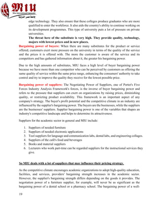 19
edge technology. They also ensure that these colleges produce graduates who are more
qualified to enter the workforce. It also aids the country's ability to continue working on
its development programmes. This type of university puts a lot of pressure on private
universities.
The threat here of the substitute is very high. They provide quality, technology,
majors with lowest prices and in new places.
Bargaining power of buyers: When there are many substitutes for the product or service
offered, customers exert more pressure on the university in terms of the quality of the service
and the prices it is offered with. The more the customer is aware of the service and its
competitors and has gathered information about it, the greater his bargaining power.
Due to the high amounts of substitutes, MIU faces a high level of buyer bargaining power
because we have more than one competitor who can be perceived by customers as offering the
same quality of service within the same price range, enhancing the consumers' authority to take
control and try to improve the quality they receive for the lowest possible price.
Bargaining power of suppliers: The Negotiating Power of Suppliers, one of Porter's Five
Forces Industry Analysis Framework's forces, is the inverse of buyer bargaining power and
refers to the pressure that suppliers can exert on organizations by raising prices, diminishing
quality, or restricting product availability. This framework is an important aspect of any
company's strategy. The buyer's profit potential and the competitive climate in an industry are
influenced by the supplier's bargaining power. The buyers are the businesses, while the suppliers
are the businesses' suppliers. Supplier bargaining power is one of the variables that shapes an
industry's competitive landscape and helps to determine its attractiveness.
Suppliers for the academic sector in general and MIU include:
1. Suppliers of needed furniture
2. Suppliers of needed electronic applications
3. Tool suppliers for language and communication labs, dental labs, and engineering collages.
4. Suppliers of the café's food and beverages
5. Books and material suppliers
6. Lecturers who work part-time can be regarded suppliers for the instructional services they
give.
So MIU deals with a lot of suppliers that may influence their pricing strategy,
As the competitive climate encourages academic organizations to adopt high-quality education,
facilities, and services, providers' bargaining strength increases in the academic sector.
However, the supplier's bargaining strength differs depending on the goods it provides. The
negotiation power of a furniture supplier, for example, will never be as significant as the
bargaining power of a dental school or a pharmacy school. The bargaining power of a well-
 
