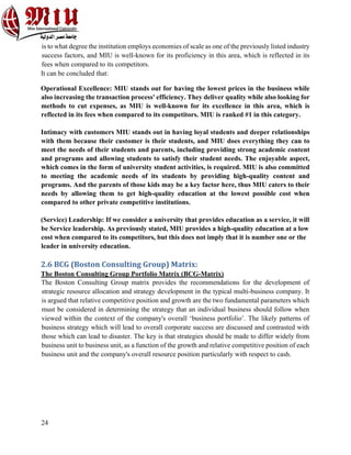 24
is to what degree the institution employs economies of scale as one of the previously listed industry
success factors, and MIU is well-known for its proficiency in this area, which is reflected in its
fees when compared to its competitors.
It can be concluded that:
Operational Excellence: MIU stands out for having the lowest prices in the business while
also increasing the transaction process' efficiency. They deliver quality while also looking for
methods to cut expenses, as MIU is well-known for its excellence in this area, which is
reflected in its fees when compared to its competitors. MIU is ranked #1 in this category.
Intimacy with customers MIU stands out in having loyal students and deeper relationships
with them because their customer is their students, and MIU does everything they can to
meet the needs of their students and parents, including providing strong academic content
and programs and allowing students to satisfy their student needs. The enjoyable aspect,
which comes in the form of university student activities, is required. MIU is also committed
to meeting the academic needs of its students by providing high-quality content and
programs. And the parents of those kids may be a key factor here, thus MIU caters to their
needs by allowing them to get high-quality education at the lowest possible cost when
compared to other private competitive institutions.
(Service) Leadership: If we consider a university that provides education as a service, it will
be Service leadership. As previously stated, MIU provides a high-quality education at a low
cost when compared to its competitors, but this does not imply that it is number one or the
leader in university education.
2.6 BCG (Boston Consulting Group) Matrix:
The Boston Consulting Group Portfolio Matrix (BCG-Matrix)
The Boston Consulting Group matrix provides the recommendations for the development of
strategic resource allocation and strategy development in the typical multi-business company. It
is argued that relative competitive position and growth are the two fundamental parameters which
must be considered in determining the strategy that an individual business should follow when
viewed within the context of the company's overall ‘business portfolio’. The likely patterns of
business strategy which will lead to overall corporate success are discussed and contrasted with
those which can lead to disaster. The key is that strategies should be made to differ widely from
business unit to business unit, as a function of the growth and relative competitive position of each
business unit and the company's overall resource position particularly with respect to cash.
 