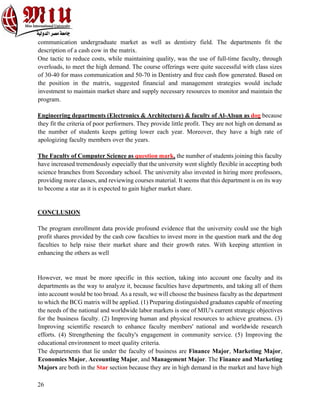26
communication undergraduate market as well as dentistry field. The departments fit the
description of a cash cow in the matrix.
One tactic to reduce costs, while maintaining quality, was the use of full-time faculty, through
overloads, to meet the high demand. The course offerings were quite successful with class sizes
of 30-40 for mass communication and 50-70 in Dentistry and free cash flow generated. Based on
the position in the matrix, suggested financial and management strategies would include
investment to maintain market share and supply necessary resources to monitor and maintain the
program.
Engineering departments (Electronics & Architecture) & faculty of Al-Alsun as dog because
they fit the criteria of poor performers. They provide little profit. They are not high on demand as
the number of students keeps getting lower each year. Moreover, they have a high rate of
apologizing faculty members over the years.
The Faculty of Computer Science as question mark, the number of students joining this faculty
have increased tremendously especially that the university went slightly flexible in accepting both
science branches from Secondary school. The university also invested in hiring more professors,
providing more classes, and reviewing courses material. It seems that this department is on its way
to become a star as it is expected to gain higher market share.
CONCLUSION
The program enrollment data provide profound evidence that the university could use the high
profit shares provided by the cash cow faculties to invest more in the question mark and the dog
faculties to help raise their market share and their growth rates. With keeping attention in
enhancing the others as well
However, we must be more specific in this section, taking into account one faculty and its
departments as the way to analyze it, because faculties have departments, and taking all of them
into account would be too broad. As a result, we will choose the business faculty as the department
to which the BCG matrix will be applied. (1) Preparing distinguished graduates capable of meeting
the needs of the national and worldwide labor markets is one of MIU's current strategic objectives
for the business faculty. (2) Improving human and physical resources to achieve greatness. (3)
Improving scientific research to enhance faculty members' national and worldwide research
efforts. (4) Strengthening the faculty's engagement in community service. (5) Improving the
educational environment to meet quality criteria.
The departments that lie under the faculty of business are Finance Major, Marketing Major,
Economics Major, Accounting Major, and Management Major. The Finance and Marketing
Majors are both in the Star section because they are in high demand in the market and have high
 