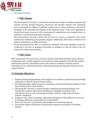 2
1. Strategic Posture:
1.1MIU Mission:
Misr International University is committed to develop and sustain its academic programs and
research activities through integrating educational and scientific research with community
service and qualify its students to undertake leading roles in various professions, and actively
participate in the sustainable development of the Egyptian society. It also seeks upgrading its
material and human resources, while maintaining its independence and competitiveness, to
establish its national and international reputation.
Misr International University’s mission for the next two years is to expand the focus of the
institution by establishing a post graduate program. Additionally, MIU plans to introduce new
fields of specialization in different faculties.
On the international level, MIU is committed to collaborate with many reputable universities
worldwide to diversify its programs and qualify its graduates to meet the needs of the job
market and compete internationally.
1.2MIU Vision:
Misr International University aims to become a premier educational institution by providing an
academically and a socially supportive environment to nurture graduates to be lifelong learners,
professionals, pioneers, and initiative takers who endeavor to enhance scientific research,
community service, and professionalism, ultimately promoting development while preserving
national identity.
1.3 Strategic Objectives:
1. Preparing distinguished graduates with a high level of academic, professional and leadership
competence to meet the needs of the job market.
2. Developing graduate studies programs in accordance with the professional standards of each
specialization in the various faculties.
3. Advancing the University’s systems through cooperating and opening dialogue with
international academic and research institutions to strengthen its position on the
international scene as well as promoting scientific research to support the university’s
research contribution.
4. Cooperate with various community organizations through providing different services and
developing collaborative partnerships for mutual benefit.
5. Boost the University’s performance and strengthen its institutional capacity.
6. Develop the campus infrastructure and horizontal expansions and initiate self-funding
projects.
 