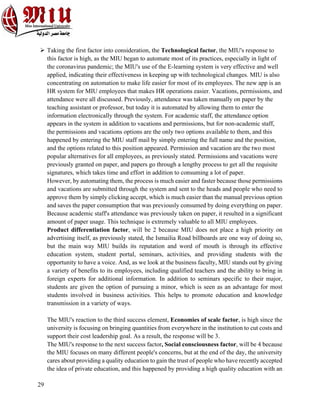 29
Ø Taking the first factor into consideration, the Technological factor, the MIU's response to
this factor is high, as the MIU began to automate most of its practices, especially in light of
the coronavirus pandemic; the MIU's use of the E-learning system is very effective and well
applied, indicating their effectiveness in keeping up with technological changes. MIU is also
concentrating on automation to make life easier for most of its employees. The new app is an
HR system for MIU employees that makes HR operations easier. Vacations, permissions, and
attendance were all discussed. Previously, attendance was taken manually on paper by the
teaching assistant or professor, but today it is automated by allowing them to enter the
information electronically through the system. For academic staff, the attendance option
appears in the system in addition to vacations and permissions, but for non-academic staff,
the permissions and vacations options are the only two options available to them, and this
happened by entering the MIU staff mail by simply entering the full name and the position,
and the options related to this position appeared. Permission and vacation are the two most
popular alternatives for all employees, as previously stated. Permissions and vacations were
previously granted on paper, and papers go through a lengthy process to get all the requisite
signatures, which takes time and effort in addition to consuming a lot of paper.
However, by automating them, the process is much easier and faster because those permissions
and vacations are submitted through the system and sent to the heads and people who need to
approve them by simply clicking accept, which is much easier than the manual previous option
and saves the paper consumption that was previously consumed by doing everything on paper.
Because academic staff's attendance was previously taken on paper, it resulted in a significant
amount of paper usage. This technique is extremely valuable to all MIU employees.
Product differentiation factor, will be 2 because MIU does not place a high priority on
advertising itself, as previously stated, the Ismailia Road billboards are one way of doing so,
but the main way MIU builds its reputation and word of mouth is through its effective
education system, student portal, seminars, activities, and providing students with the
opportunity to have a voice. And, as we look at the business faculty, MIU stands out by giving
a variety of benefits to its employees, including qualified teachers and the ability to bring in
foreign experts for additional information. In addition to seminars specific to their major,
students are given the option of pursuing a minor, which is seen as an advantage for most
students involved in business activities. This helps to promote education and knowledge
transmission in a variety of ways.
The MIU's reaction to the third success element, Economies of scale factor, is high since the
university is focusing on bringing quantities from everywhere in the institution to cut costs and
support their cost leadership goal. As a result, the response will be 3.
The MIU's response to the next success factor, Social consciousness factor, will be 4 because
the MIU focuses on many different people's concerns, but at the end of the day, the university
cares about providing a quality education to gain the trust of people who have recently accepted
the idea of private education, and this happened by providing a high quality education with an
 