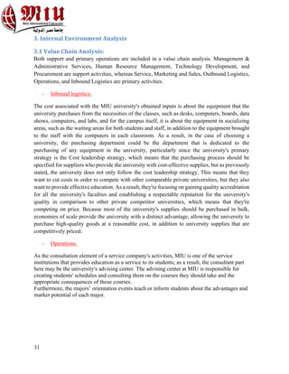 31
3. Internal Environment Analysis
3.1 Value Chain Analysis:
Both support and primary operations are included in a value chain analysis. Management &
Administrative Services, Human Resource Management, Technology Development, and
Procurement are support activities, whereas Service, Marketing and Sales, Outbound Logistics,
Operations, and Inbound Logistics are primary activities.
- Inbound logistics:
The cost associated with the MIU university's obtained inputs is about the equipment that the
university purchases from the necessities of the classes, such as desks, computers, boards, data
shows, computers, and labs, and for the campus itself, it is about the equipment in socializing
areas, such as the waiting areas for both students and staff, in addition to the equipment brought
to the staff with the computers in each classroom. As a result, in the case of choosing a
university, the purchasing department could be the department that is dedicated to the
purchasing of any equipment in the university, particularly since the university's primary
strategy is the Cost leadership strategy, which means that the purchasing process should be
specified for suppliers who provide the university with cost-effective supplies, but as previously
stated, the university does not only follow the cost leadership strategy, This means that they
want to cut costs in order to compete with other comparable private universities, but they also
want to provide effective education. As a result, they're focusing on gaining quality accreditation
for all the university's faculties and establishing a respectable reputation for the university's
quality in comparison to other private competitor universities, which means that they're
competing on price. Because most of the university's supplies should be purchased in bulk,
economies of scale provide the university with a distinct advantage, allowing the university to
purchase high-quality goods at a reasonable cost, in addition to university supplies that are
competitively priced.
- Operations:
As the consultation element of a service company's activities, MIU is one of the service
institutions that provides education as a service to its students; as a result, the consultant part
here may be the university's advising center. The advising center at MIU is responsible for
creating students' schedules and consulting them on the courses they should take and the
appropriate consequences of those courses.
Furthermore, the majors’ orientation events teach or inform students about the advantages and
market potential of each major.
 