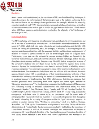 32
Durability:
As we choose a university to analyze, the operations at MIU are about Durability; in this part, it
means focusing on the performance of the lectures provided to the students and seeing if it is
the same or if there are any changes in the performance; for example, whether the university
gives their academic staff (TA's for example) an overloaded schedule, which means giving four
lectures one after the other with no gaps or if there are gaps between the lectures. This is an area
where MIU has a weakness, as the institution overburdens the schedules of its TAs because of
the shortage of staff.
Marketing & Sales:
The MIU marketing activities are a mix of commercials, as indicated in previous portions, and
ads in the form of billboards on Ismailia Road. The mix is those billboard commercials and the
university's CSR, which both play major roles in the university's marketing, and the MIU CSR
focuses on serving the community. MIU, for example, is dedicated to assisting the poor and
ignorant areas by providing them with the necessary facilities and devoting a certain number of
students to educate a certain number of kids in disadvantaged areas on a regular basis.
Furthermore, every year on the university's campus, orphan children are brought to the
university from orphanages, and each year they choose a different orphanage, and on this day,
they play with the orphans and bring them toys, and this child festival is organized by some of
the university's students who have been chosen by the university to organize these events.
Moreover, because the institution is concerned about its students' health, it is holding a cancer
awareness campaign. This campaign is designed to create public awareness about cancer and to
collect donations from students for individuals who are afflicted with the disease. For these
reasons, the university's CSR is considered one of their marketing strategies, with most of their
efforts focused on charity; the university has a sense of commitment to carry out their business
in an ethical manner by implementing their CSR, which means that they are managing their
business processes while considering their social impact and human rights. Seminar on
"Becoming an entrepreneur" The third seminar, conducted by the Department of Management
and Marketing, Faculty of Business administration and International Trade, was titled
"Community Service.". Eng. Mohamed Farag, Founder and CEO of Egyptian Swedish Air
Conditioning Co., led the workshop on Monday, October 22nd, 2018. Eng. Farag, a successful
entrepreneur, articulated what it means to be an entrepreneur and the many sorts of
entrepreneurship. He provided real-life examples of successful entrepreneurs from throughout
the world, reiterating the necessity of entrepreneurship for Egypt's economic progress. In
addition to another seminar titled "Nothing is Impossible," which was held on Monday,
November 12th, 2018, by the Department of Management & Marketing, Faculty of Business
Administration & Foreign Trade, the discussion was enriched by highlighting the importance of
a sustainable business as well as the various challenges and opportunities to become an
entrepreneur. Dr Hayat Khattab, President of the Egyptian Paralympic Committee, President of
Para volley Africa, Member of the World Para volley Organization, and Member of the
 