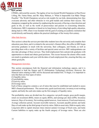 33
CPISRA, delivered the session. The tagline of our two hosted World Champions in Para Power
Lifting, Ms. Fatma Omar, and Mr. Hany Mohsen, is "What Is Impossible Can Make Things
Possible." The World Champions served as role models for our kids, demonstrating how they
overcame adversity and other obstacles to win gold medals and continue their success. The
champions wrapped up the seminar by emphasizing the necessity of having a clear direction and
goals in life, as well as the worth of perseverance and passion in overcoming obstacles.
Furthermore, MIU's reputation is based on its long history of providing high-quality education,
dating back to 1996, when it was founded with the goal of creating an academic institution that
would directly and honestly address the practical challenges of the twenty-first century.
After Sale Service:
This section is about the services provided after students leave the university and complete their
education years there, and it is related to the university's Alumni office; this office in MIU keeps
university graduates in touch with the university, their colleagues, and friends, as well as
providing them with a variety of facilities and special career services. MIU undergraduates can
also take advantage of these services. They hold employment fairs and provide graduates with
opportunities to attend and obtain good positions. This occurs because the alumni office sends
out emails to graduates each year with the dates of each employment fair, ensuring that they can
obtain good jobs.
Management Activities:
This section encompasses both the financial and information technology aspects, and it is
represented in both the finance and IT (Information Technology) divisions. However, the
financial ratios relating to MIU will be discussed and studied first. To begin, it is important to
note that there are four types of ratios:
(1) liquidity ratios.
(2) profitability ratios.
(3) activity ratios.
(4) leverage ratios.
Each of these categories contains a set of ratios that must be established and studied to assess
MIU's financial performance. The current ratio, quick (acid test) ratio, inventory to net working
capital, and lastly the cash ratio makes up the first category of liquidity ratios.
The profitability ratios are divided into five categories: net profit margin, gross profit margin,
return on investment (ROI), return on equity (ROE), and earnings per share (EPS). Inventory
turnover, Days of inventory, Net working capital turnover, Asset turnover, Fixed asset turnover,
Average collection period, Account receivable turnover, Accounts payable period, and lastly
Days of cash make up the third group of activity ratios. Debt-to-asset ratio, Debt-to-equity ratio,
Long-term debt to capital structure times interest earned, Coverage of fixed costs, and lastly
Current liabilities to equity make up the fourth category of leverage ratios. There are also
 