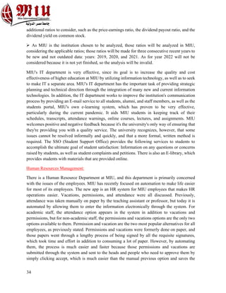 34
additional ratios to consider, such as the price-earnings ratio, the dividend payout ratio, and the
dividend yield on common stock.
Ø As MIU is the institution chosen to be analyzed, those ratios will be analyzed in MIU,
considering the applicable ratios; those ratios will be made for three consecutive recent years to
be new and not outdated data: years: 2019, 2020, and 2021. As for year 2022 will not be
considered because it is not yet finished, so the analysis will be invalid.
MIU's IT department is very effective, since its goal is to increase the quality and cost
effectiveness of higher education at MIU by utilizing information technology, as well as to seek
to make IT a separate area. MIU's IT department has the important task of providing strategic
planning and technical direction through the integration of many new and current information
technologies. In addition, the IT department works to improve the institution's communication
process by providing an E-mail service to all students, alumni, and staff members, as well as the
students portal, MIU's own e-learning system, which has proven to be very effective,
particularly during the current pandemic. It aids MIU students in keeping track of their
schedules, transcripts, attendance warnings, online courses, lectures, and assignments. MIU
welcomes positive and negative feedback because it's the university's only way of ensuring that
they're providing you with a quality service. The university recognizes, however, that some
issues cannot be resolved informally and quickly, and that a more formal, written method is
required. The SSO (Student Support Office) provides the following services to students to
accomplish the ultimate goal of student satisfaction: Information on any questions or concerns
raised by students, as well as student complaints and petitions. There is also an E-library, which
provides students with materials that are provided online.
Human Resources Management:
There is a Human Resource Department at MIU, and this department is primarily concerned
with the issues of the employees. MIU has recently focused on automation to make life easier
for most of its employees. The new app is an HR system for MIU employees that makes HR
operations easier. Vacations, permissions, and attendance were all discussed. Previously,
attendance was taken manually on paper by the teaching assistant or professor, but today it is
automated by allowing them to enter the information electronically through the system. For
academic staff, the attendance option appears in the system in addition to vacations and
permissions, but for non-academic staff, the permissions and vacations options are the only two
options available to them. Permission and vacation are the two most popular alternatives for all
employees, as previously stated. Permissions and vacations were formerly done on paper, and
those papers went through a lengthy process of being signed by all the requisite signatures,
which took time and effort in addition to consuming a lot of paper. However, by automating
them, the process is much easier and faster because those permissions and vacations are
submitted through the system and sent to the heads and people who need to approve them by
simply clicking accept, which is much easier than the manual previous option and saves the
 