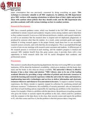 35
paper consumption that was previously consumed by doing everything on paper. This
technique is extremely valuable to all MIU employees. In addition, the HR department
gives MIU workers with ongoing orientations to inform them of their rights and provide
them with cautions about policies that they should avoid; and the HR department also
provides academic staff with various trainings on how to conduct sessions.
Research & Development:
MIU has a research guidance center, which was founded in the Fall 2003 semester. It was
established to initiate research and academic integrity norms among students and to help them
as they conduct research. It serves as a link between professors, students, and research materials,
as well as an assurance that the research done is original and not duplicated, plagiarized, or
produced by someone other than the student. As a result, center assistants guide and support
students in writing research papers in the proper format, teach them how to use accessible
research sources correctly, and verify that they do not plagiarize. This is accomplished through
a series of one-on-one meetings with research center assistants and students. A different part of
the research process is reviewed at each meeting, and the student's progress is tracked and
assessed. MIU students benefit from this great system since it provides them with a true
opportunity to build research skills that will be useful throughout their academic and
professional careers.
Procurement:
This section is usually about the purchasing department, but since we're using MIU as our study's
institution, it'll be about the bookstore's availability, which gives students with the books they
need, and the books in this shop are always available. The university's library is effective
because it has a clear vision and mission: "MIU Library aims to be one of the leading
academic libraries by providing a large collection of printed and electronic resources to
enrich the learning and research experience within the university for today and tomorrow,
implementing innovative technologies and services to deliver information and electronic
resources wherever and whenever it is convenient to its users. To improve students' learning
experiences, the library intends to regularly expand its collection by combining printed and
electronic resources." Furthermore, the availability of security personnel, who are stationed on
each floor of each building and are responsible for reporting any problems in the classrooms or
rooms; For example, if there is a problem with the data shows, the professor or teaching assistant
who gives the lecture or sections reports the problem in the class, which could be a problem
with the computer or the data shows in the class, then security comes and reports the problem
to IT, who then comes and fixes it, but the problem is that this process takes a long time.
 