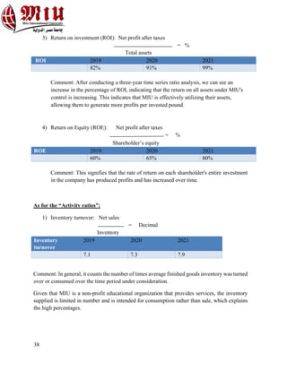 38
3) Return on investment (ROI): Net profit after taxes
= %
Total assets
ROI 2019 2020 2021
82% 91% 99%
Comment: After conducting a three-year time series ratio analysis, we can see an
increase in the percentage of ROI, indicating that the return on all assets under MIU's
control is increasing. This indicates that MIU is effectively utilizing their assets,
allowing them to generate more profits per invested pound.
4) Return on Equity (ROE): Net profit after taxes
= %
Shareholder’s equity
ROE 2019 2020 2021
60% 65% 80%
Comment: This signifies that the rate of return on each shareholder's entire investment
in the company has produced profits and has increased over time.
As for the “Activity ratios”:
1) Inventory turnover: Net sales
= Decimal
Inventory
Inventory
turnover
2019 2020 2021
7.1 7.3 7.9
Comment: In general, it counts the number of times average finished goods inventory was turned
over or consumed over the time period under consideration.
Given that MIU is a non-profit educational organization that provides services, the inventory
supplied is limited in number and is intended for consumption rather than sale, which explains
the high percentages.
 